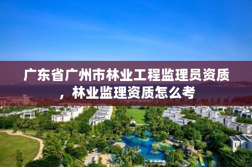 广东省广州市林业工程监理员资质,林业监理资质怎么考