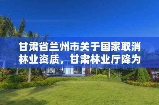 甘肃省兰州市关于国家取消林业资质，甘肃林业厅降为林草局