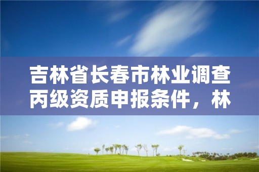 吉林省长春市林业调查丙级资质申报条件,林业调查规划设计资质证书丙级