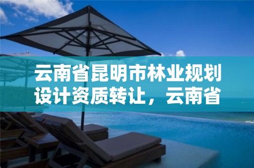 云南省昆明市林业规划设计资质转让,云南省昆明市林业规划设计资质转让公告