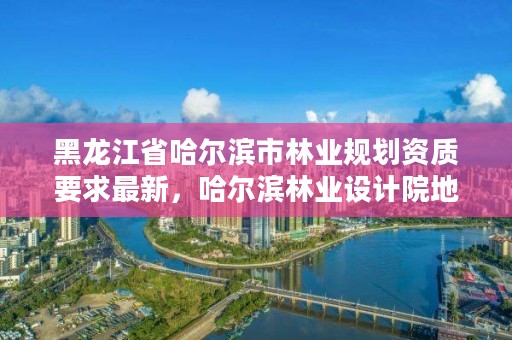 黑龙江省哈尔滨市林业规划资质要求最新,哈尔滨林业设计院地址