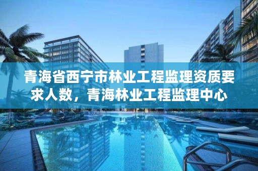 青海省西宁市林业工程监理资质要求人数,青海林业工程监理中心