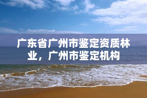 广东省广州市鉴定资质林业,广州市鉴定机构