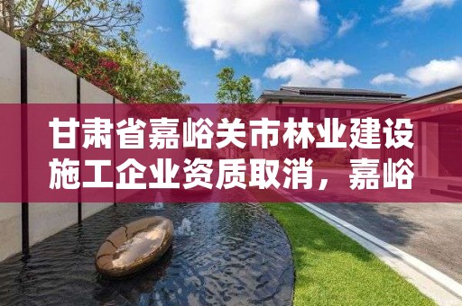 甘肃省嘉峪关市林业建设施工企业资质取消，嘉峪关园林绿化公司