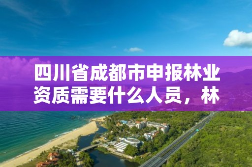 四川省成都市申报林业资质需要什么人员，林业资质申请