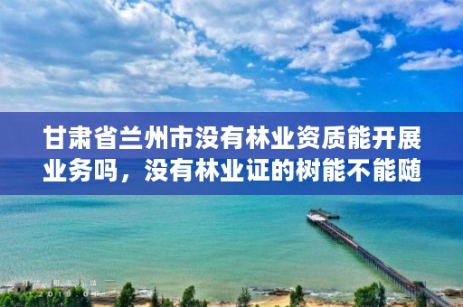 甘肃省兰州市没有林业资质能开展业务吗，没有林业证的树能不能随便砍