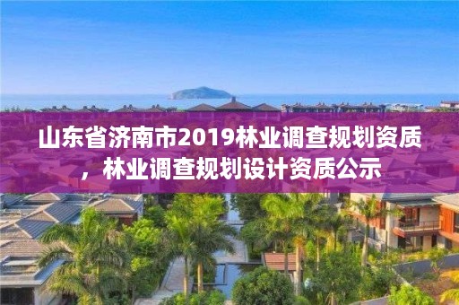 山东省济南市2019林业调查规划资质,林业调查规划设计资质公示