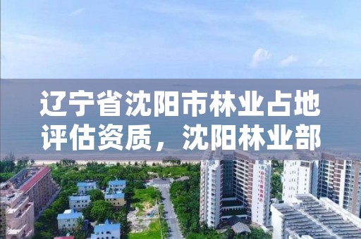 辽宁省沈阳市林业占地评估资质，沈阳林业部门电话