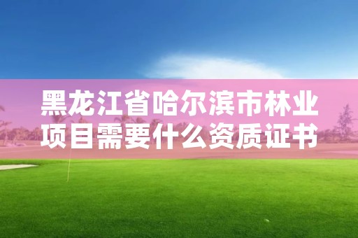 黑龙江省哈尔滨市林业项目需要什么资质证书,林业资质证书怎么办理?