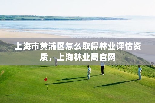 上海市黄浦区怎么取得林业评估资质,上海林业局官网