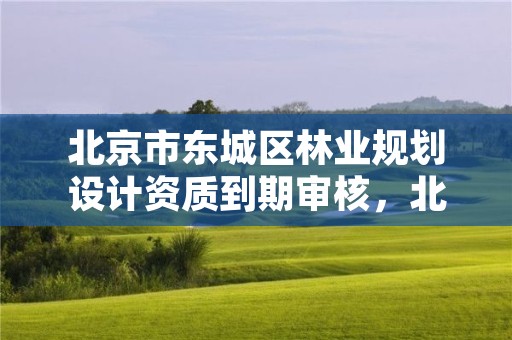 北京市东城区林业规划设计资质到期审核,北京市东城区林业规划设计资质到期审核时间