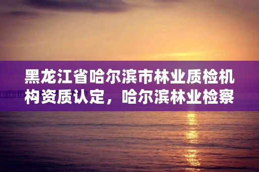 黑龙江省哈尔滨市林业质检机构资质认定,哈尔滨林业检察院地址