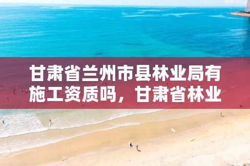 甘肃省兰州市县林业局有施工资质吗,甘肃省林业局待遇怎么样