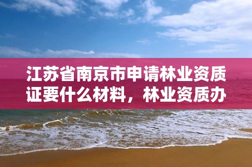 江苏省南京市申请林业资质证要什么材料,林业资质办理