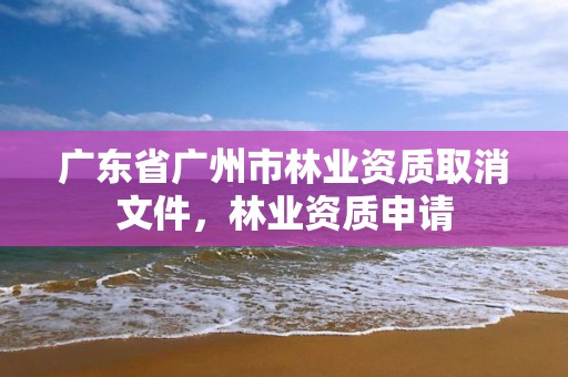 广东省广州市林业资质取消文件，林业资质申请