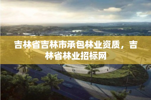 吉林省吉林市承包林业资质,吉林省林业招标网