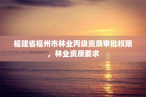 福建省福州市林业丙级资质审批权限,林业资质要求
