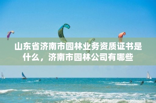 山东省济南市园林业务资质证书是什么,济南市园林公司有哪些