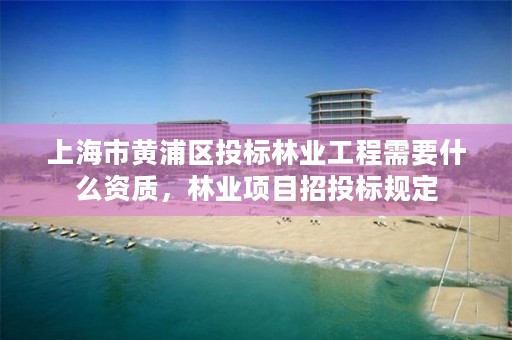 上海市黄浦区投标林业工程需要什么资质,林业项目招投标规定