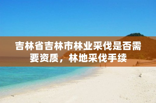 吉林省吉林市林业采伐是否需要资质，林地采伐手续