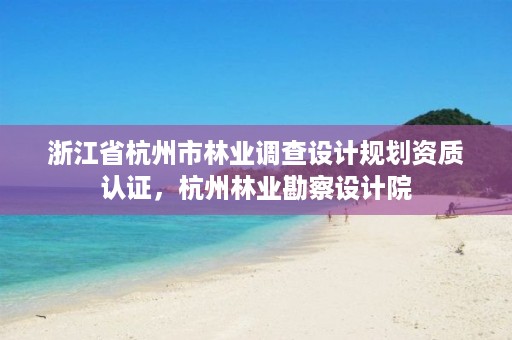 浙江省杭州市林业调查设计规划资质认证,杭州林业勘察设计院