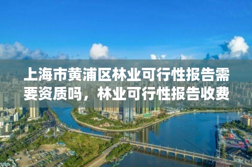 上海市黄浦区林业可行性报告需要资质吗,林业可行性报告收费