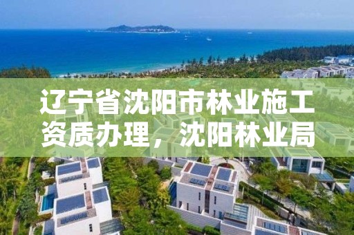 辽宁省沈阳市林业施工资质办理，沈阳林业局电话是多少