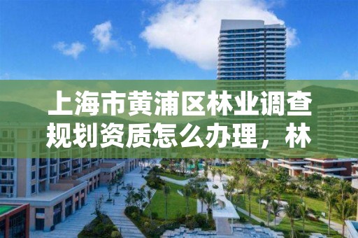 上海市黄浦区林业调查规划资质怎么办理,林业调查规划资质单位有哪些