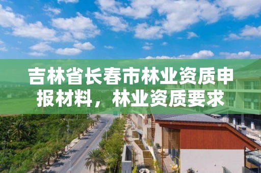 吉林省长春市林业资质申报材料,林业资质要求