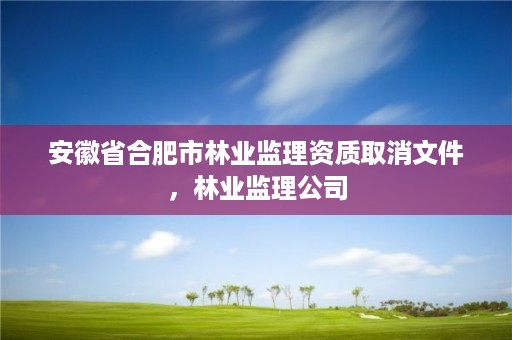 安徽省合肥市林业监理资质取消文件,林业监理公司