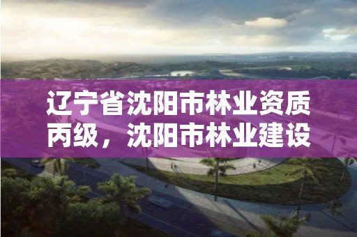 辽宁省沈阳市林业资质丙级，沈阳市林业建设保护条例