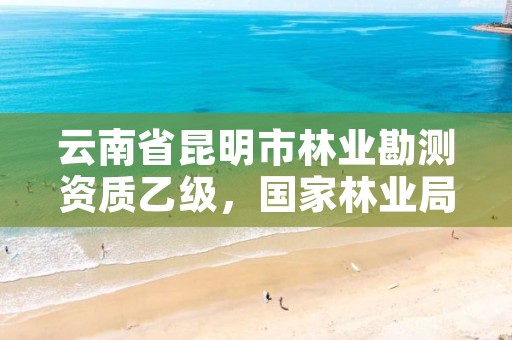 云南省昆明市林业勘测资质乙级，国家林业局昆明勘察设计院怎么样