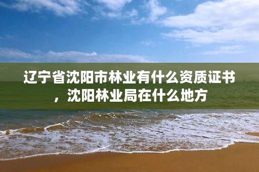 辽宁省沈阳市林业有什么资质证书，沈阳林业局在什么地方