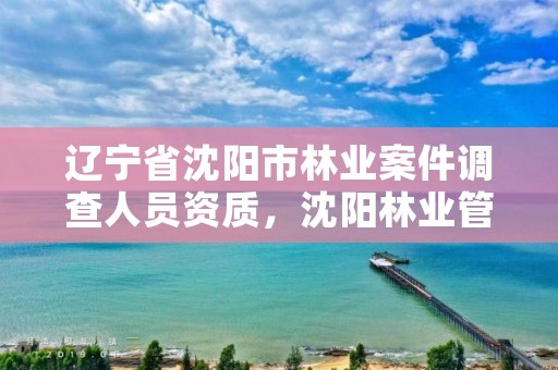 辽宁省沈阳市林业案件调查人员资质，沈阳林业管理所