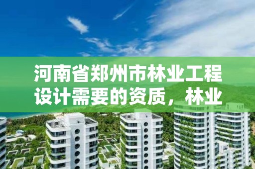 河南省郑州市林业工程设计需要的资质,林业设计需要什么资质