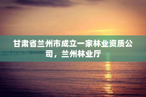 甘肃省兰州市成立一家林业资质公司,兰州林业厅