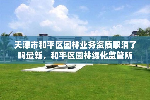 天津市和平区园林业务资质取消了吗最新,和平区园林绿化监管所