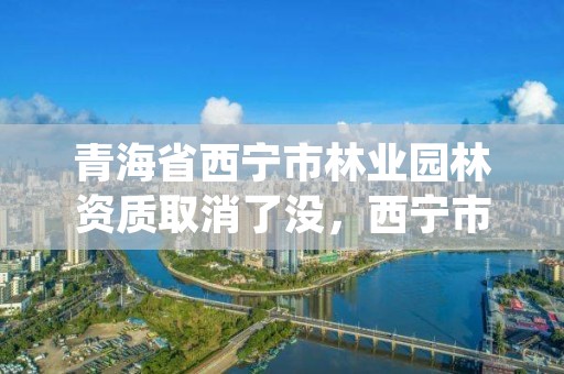 青海省西宁市林业园林资质取消了没,西宁市园林绿化管理条例