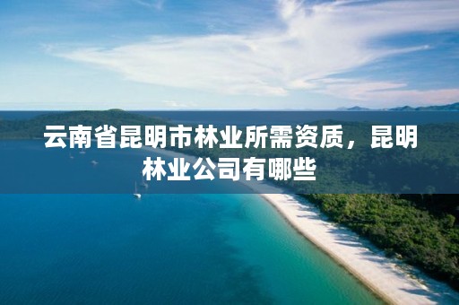 云南省昆明市林业所需资质,昆明林业公司有哪些