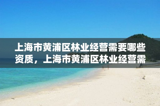 上海市黄浦区林业经营需要哪些资质,上海市黄浦区林业经营需要哪些资质