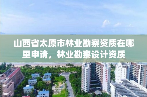 山西省太原市林业勘察资质在哪里申请,林业勘察设计资质