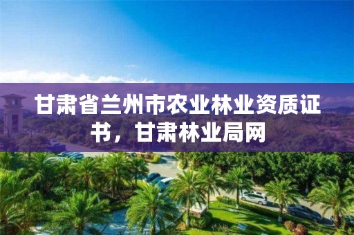 甘肃省兰州市农业林业资质证书,甘肃林业局网