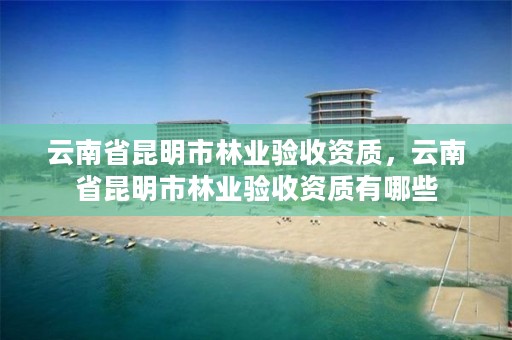 云南省昆明市林业验收资质,云南省昆明市林业验收资质有哪些