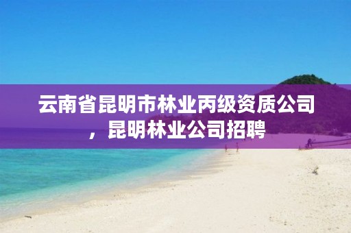 云南省昆明市林业丙级资质公司,昆明林业公司招聘
