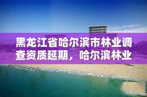 黑龙江省哈尔滨市林业调查资质延期,哈尔滨林业总局