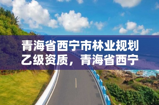青海省西宁市林业规划乙级资质,青海省西宁市林业规划乙级资质公示
