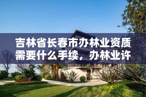 吉林省长春市办林业资质需要什么手续,办林业许可证要多少钱