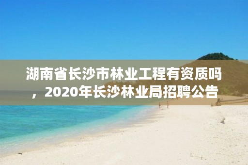 湖南省长沙市林业工程有资质吗，2020年长沙林业局招聘公告