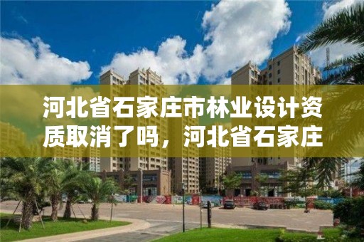 河北省石家庄市林业设计资质取消了吗,河北省石家庄市林业设计资质取消了吗最新消息