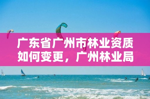 广东省广州市林业资质如何变更,广州林业局在哪里
